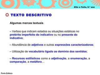 Dito e Feito, 6.º ano



           TEXTO DESCRITIVO

          Algumas marcas textuais


         – Verbos que indicam estados ou situações estáticas no
         pretérito imperfeito do indicativo ou no presente do
         indicativo;

         – Abundância de adjetivos e outras expressões caracterizadoras;

         – Utilização de vocabulário ligado ao domínio dos sentidos;

         – Recursos estilísticos como a adjetivação, a enumeração, a
         comparação, a metáfora…



Porto Editora
 