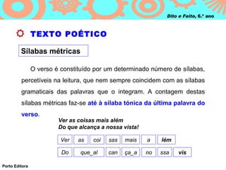 Dito e Feito, 6.º ano



                TEXTO POÉTICO

         Sílabas métricas

                O verso é constituído por um determinado número de sílabas,
         percetíveis na leitura, que nem sempre coincidem com as sílabas
         gramaticais das palavras que o integram. A contagem destas
         sílabas métricas faz‑se até à sílaba tónica da última palavra do
         verso.
                         Ver as coisas mais além
                         Do que alcança a nossa vista!

                          Ver   as   coi   sas   mais    a    lém

                          Do     que_al    can   ça_a    no   ssa    vis

Porto Editora
 