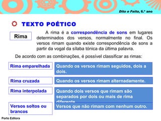 Dito e Feito, 6.º ano



                TEXTO POÉTICO
                        A rima é a correspondência de sons em lugares
        Rima       determinados dos versos, normalmente no final. Os
                   versos rimam quando existe correspondência de sons a
                   partir da vogal da sílaba tónica da última palavra.
         De acordo com as combinações, é possível classificar as rimas:

      Rima emparelhada       Quando os versos rimam seguidos, dois a
                             dois.

      Rima cruzada           Quando os versos rimam alternadamente.

      Rima interpolada       Quando dois versos que rimam são
                             separados por dois ou mais de rima
                             diferente.
      Versos soltos ou       Versos que não rimam com nenhum outro.
      brancos
Porto Editora
 