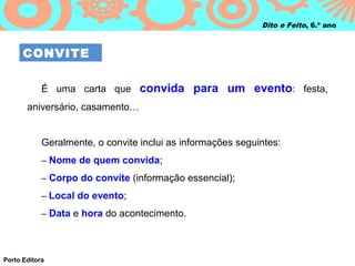 Dito e Feito, 6.º ano



      CONVITE

            É uma carta que convida para um evento: festa,
       aniversário, casamento…


            Geralmente, o convite inclui as informações seguintes:
            – Nome de quem convida;

            – Corpo do convite (informação essencial);

            – Local do evento;

            – Data e hora do acontecimento.




Porto Editora
 