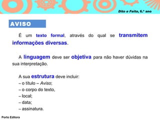 Dito e Feito, 6.º ano



      AVISO

            É um texto formal, através do qual se transmitem
       informações diversas.

          A linguagem deve ser objetiva para não haver dúvidas na
       sua interpretação.

            A sua estrutura deve incluir:
            – o título – Aviso;
            – o corpo do texto,
            – local;
            – data;
            – assinatura.

Porto Editora
 