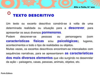 Dito e Feito, 6.º ano



                TEXTO DESCRITIVO

     Um texto ou excerto descritivo constrói‑se à volta de uma
     determinada realidade ou situação para a descrever, para
     apresentar os seus diversos pormenores.
     Podem      descrever‑se     pessoas ou         personagens        (com
     características      físicas      e/ou psicológicas), lugares,
     acontecimentos e todo o tipo de realidades ou objetos.
     Muitas vezes, os excertos descritivos encontram ‑se intercalados com
     sequências narrativas, para se apresentarem as características
     dos mais diversos elementos que vão surgindo no desenrolar
     da ação – paisagens, casas, pessoas, animais, objetos, etc.



Porto Editora
 