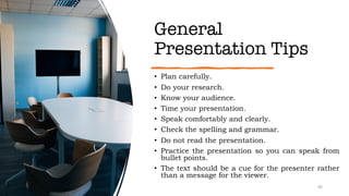 General
Presentation Tips
• Plan carefully.
• Do your research.
• Know your audience.
• Time your presentation.
• Speak comfortably and clearly.
• Check the spelling and grammar.
• Do not read the presentation.
• Practice the presentation so you can speak from
bullet points.
• The text should be a cue for the presenter rather
than a message for the viewer.
46
 