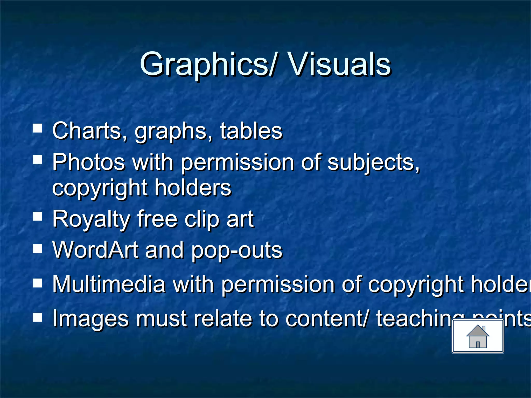 Graphics/ VisualsGraphics/ Visuals
 Charts, graphs, tablesCharts, graphs, tables
 Photos with permission of subjects,Photos with permission of subjects,
copyright holderscopyright holders
 Royalty free clip artRoyalty free clip art
 WordArt and pop-outsWordArt and pop-outs
 Multimedia with permission of copyright holderMultimedia with permission of copyright holder
 Images must relate to content/ teaching pointsImages must relate to content/ teaching points
 