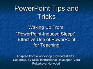 PowerPoint Tips andPowerPoint Tips and
TricksTricks
Waking Up FromWaking Up From
““PowerPoint-Induced Sleep:”PowerPoint-Induced Sleep:”
Effective Use of PowerPointEffective Use of PowerPoint
for Teachingfor Teaching
Adapted from a workshop provided at USC,
Columbia, by DEIS Instructional Developer, Vera
Polyakova-Norwood
 