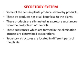 SECRETORY SYSTEM
• Some of the cells in plants produce several by products.
• These by products not at all beneficial to the plants.
• These products are eliminated as excretory substances
from the protoplasm of the cells.
• These substances which are formed in the elimination
process are determined as secretions.
• Secretory structures are located in different parts of
the plants.
 
