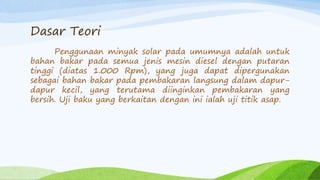 Dasar Teori
Penggunaan minyak solar pada umumnya adalah untuk
bahan bakar pada semua jenis mesin diesel dengan putaran
tinggi (diatas 1.000 Rpm), yang juga dapat dipergunakan
sebagai bahan bakar pada pembakaran langsung dalam dapur-
dapur kecil, yang terutama diinginkan pembakaran yang
bersih. Uji baku yang berkaitan dengan ini ialah uji titik asap.
 