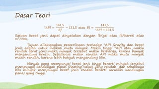 Dasar Teori
°𝐴𝑃𝐼 =
141,5
𝐵𝐽
− 131,5 𝑎𝑡𝑎𝑢 𝐵𝐽 =
141,5
°𝐴𝑃𝐼 + 131,5
Satuan berat jenis dapat dinyatakan dengan lb/gal atau lb/barrel atau
𝑚3
/ton,
Tujuan dilaksanakan pemeriksaan terhadap "API Gravity dan berat
jenis adalah untuk indikasi mutu minyak. Makin tinggi "API atau makin
rendah berat jenis maka minyak tersebut makin berharga, karena banyak
mengandung bensin. Sebaliknya makin rendah API maka mutu minyak
makin rendah, karena lebih banyak mengandung lilin.
Minyak yang mempunyai berat jenis tinggi berarti minyak tersebut
mempunyai kandungan panas (heating value) yang rendah, dan sebaliknya
bila minyak mempunyai berat jenis rendah berarti memiliki kandungan
panas yang tinggi.
 