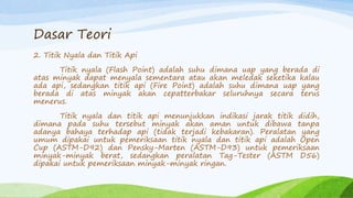 Dasar Teori
2. Titik Nyala dan Titik Api
Titik nyala (Flash Point) adalah suhu dimana uap yang berada di
atas minyak dapat menyala sementara atau akan meledak seketika kalau
ada api, sedangkan titik api (Fire Point) adalah suhu dimana uap yang
berada di atas minyak akan cepatterbakar seluruhnya secara terus
menerus.
Titik nyala dan titik api menunjukkan indikasi jarak titik didih,
dimana pada suhu tersebut minyak akan aman untuk dibawa tanpa
adanya bahaya terhadap api (tidak terjadi kebakaran). Peralatan yang
umum dipakai untuk pemeriksaan titik nyala dan titik api adalah Open
Cup (ASTM-D92) dan Pensky-Marten (ASTM-D93) untuk pemeriksaan
minyak-minyak berat, sedangkan peralatan Tag-Tester (ASTM D56)
dipakai untuk pemeriksaan minyak-minyak ringan.
 