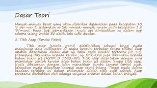 Dasar Teori
Minyak-minyak berat yang akan diperiksa dipanaskan pada kecepatan 10
"F per menit, sedangkan untuk minyak-minyak ringan pada kecepatan 1,8
"F/menit. Pada tiap pemeriksaan, nyala api dimasukkan ke dalam uap
selama selang waktu 30 detik, lalu suhu dicatat.
3. Titik Asap (Smoke Point)
Titik asap (smoke point) didefinisikan sebagai tinggi nyala
maksimum dala millimeter di mana kerosin terbakar tanpa timbul asap
apabila ditentukan dalam alat uji baku pada kondisi tertentu (IP 57).
Disamping dikenakan kepada kerosin, uji titik asap juga dikenakan kepada
bahan bakar jet (ASTM D 1322-90). Titik asap ditentukan dengan cara
membakar contoh kerosin atau bahan bakar jet dalam lampu titik asap.
Nyala dibesarkan dengan jalan menaikkan sumbu sampai timbul asap,
kemudian nyala dikecilkan sampai asap tepat hilang. Tinggi nyala dalam
keadaan terakhir ini dalam millimeter adalah titik asap contoh. Asap
terutama disebabkan oleh adanya senyawa aromat dalam bahan minyak.
 