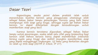 Dasar Teori
Kepentingan smoke point dalam praktek ialah untuk
menentukan kualitas kerosin yang penggunaan utamanya ialah
sebagai bahan bakar lampu penerangan. Kerosin yang baik harus
mempunyai titik asap yang tinggi, sehingga nyala api bahan bakar
kerosin ini dapat dibesarkan dengan kecenderungan untuk
memberikan asap yang kecil.
Karena kerosin terutama digunakan sebagai bahan bakar
lampu untuk penerangan, maka salah satu sifat yang terpenting bagi
kerosin ialah bahwa kerosin harus dapat memberikan intensitas
terang nyala yang tinggi dan sedikit mungkin memberikan asap
yang dapat mengganggu lingkungan. Uji baku yang berkaitan dengan
ini ialah uji titik asap (ASTM D 1322; IP 57).
 
