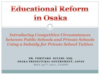 Educational Reform  in Osaka Introducing Competitive Circumstances between Public Schools and Private Schools Using a Subsidy for Private School Tuition Dr. Tomitaro  Kitami, Esq. Osaka Prefectural Government, Japan May 25th, 2011, Taipei 