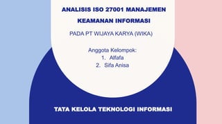 ANALISIS ISO 27001 MANAJEMEN
KEAMANAN INFORMASI
PADA PT WIJAYA KARYA (WIKA)
Anggota Kelompok:
1. Alfafa
2. Sifa Anisa
TATA KELOLA TEKNOLOGI INFORMASI
 
