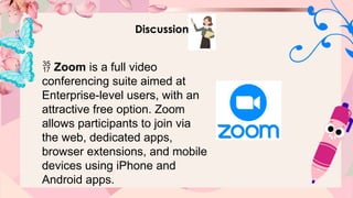 Discussion
 Zoom is a full video
conferencing suite aimed at
Enterprise-level users, with an
attractive free option. Zoom
allows participants to join via
the web, dedicated apps,
browser extensions, and mobile
devices using iPhone and
Android apps.
 