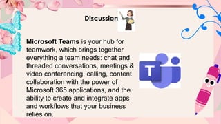Discussion
Microsoft Teams is your hub for
teamwork, which brings together
everything a team needs: chat and
threaded conversations, meetings &
video conferencing, calling, content
collaboration with the power of
Microsoft 365 applications, and the
ability to create and integrate apps
and workflows that your business
relies on.
 