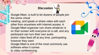 Discussion
Google Meet, is built to let dozens of people join
the same virtual
meeting, and speak or share video with each
other from anywhere with internet access. A
Google Meet organizer can share whatever is
on their screen with everyone on a call, and any
participant can turn their own audio
and/or video feed off at any time, participating
however they want.
Google Meet is one of the most commonly use
software when it comes
to video conferencing.
 