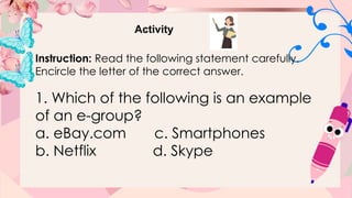 Activity
Instruction: Read the following statement carefully.
Encircle the letter of the correct answer.
1. Which of the following is an example
of an e-group?
a. eBay.com c. Smartphones
b. Netflix d. Skype
 