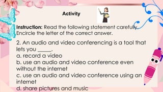 Activity
Instruction: Read the following statement carefully.
Encircle the letter of the correct answer.
2. An audio and video conferencing is a tool that
lets you _____.
a. record a video
b. use an audio and video conference even
without the internet
c. use an audio and video conference using an
internet
d. share pictures and music
 