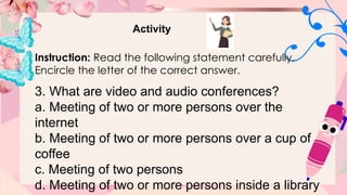 Activity
Instruction: Read the following statement carefully.
Encircle the letter of the correct answer.
3. What are video and audio conferences?
a. Meeting of two or more persons over the
internet
b. Meeting of two or more persons over a cup of
coffee
c. Meeting of two persons
d. Meeting of two or more persons inside a library
 