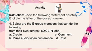 Activity
Instruction: Read the following statement carefully.
Encircle the letter of the correct answer.
4. Below are the E-group members that can do the
following
from their own interest, EXCEPT one.
a. Create c. Comment
b. Make audio-video conference d. Post
 