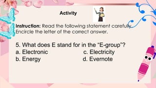Activity
Instruction: Read the following statement carefully.
Encircle the letter of the correct answer.
5. What does E stand for in the “E-group”?
a. Electronic c. Electricity
b. Energy d. Evernote
 