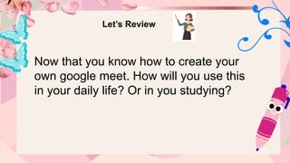 Let’s Review
Now that you know how to create your
own google meet. How will you use this
in your daily life? Or in you studying?
 