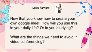 Let’s Review
Now that you know how to create your
own google meet. How will you use this
in your daily life? Or in you studying?
What are the things we need to avoid in
video conferencing?
 