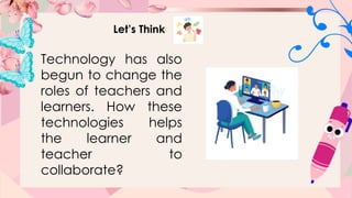 Let’s Think
Technology has also
begun to change the
roles of teachers and
learners. How these
technologies helps
the learner and
teacher to
collaborate?
 
