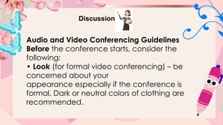 Discussion
Audio and Video Conferencing Guidelines
Before the conference starts, consider the
following:
• Look (for formal video conferencing) – be
concerned about your
appearance especially if the conference is
formal. Dark or neutral colors of clothing are
recommended.
 