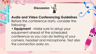 Discussion
Audio and Video Conferencing Guidelines
Before the conference starts, consider the
following:
• Equipment - Make sure to setup your
equipment ahead of the scheduled
conference so you can do testing of your
camera, headset and microphone. Test also
the connection early on.
 