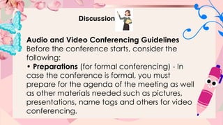 Discussion
Audio and Video Conferencing Guidelines
Before the conference starts, consider the
following:
• Preparations (for formal conferencing) - In
case the conference is formal, you must
prepare for the agenda of the meeting as well
as other materials needed such as pictures,
presentations, name tags and others for video
conferencing.
 