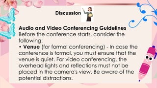 Discussion
Audio and Video Conferencing Guidelines
Before the conference starts, consider the
following:
• Venue (for formal conferencing) - In case the
conference is formal, you must ensure that the
venue is quiet. For video conferencing, the
overhead lights and reflections must not be
placed in the camera's view. Be aware of the
potential distractions.
 