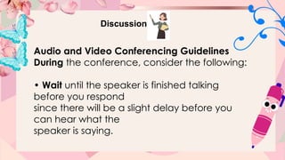 Discussion
Audio and Video Conferencing Guidelines
During the conference, consider the following:
• Wait until the speaker is finished talking
before you respond
since there will be a slight delay before you
can hear what the
speaker is saying.
 