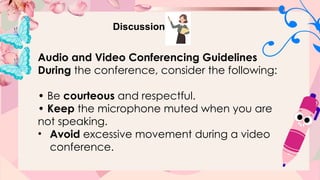 Discussion
Audio and Video Conferencing Guidelines
During the conference, consider the following:
• Be courteous and respectful.
• Keep the microphone muted when you are
not speaking.
• Avoid excessive movement during a video
conference.
 