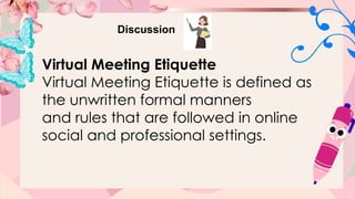 Discussion
Virtual Meeting Etiquette
Virtual Meeting Etiquette is defined as
the unwritten formal manners
and rules that are followed in online
social and professional settings.
 