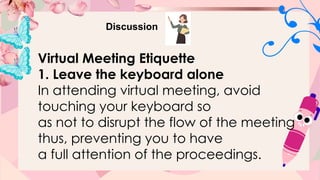 Discussion
Virtual Meeting Etiquette
1. Leave the keyboard alone
In attending virtual meeting, avoid
touching your keyboard so
as not to disrupt the flow of the meeting
thus, preventing you to have
a full attention of the proceedings.
 