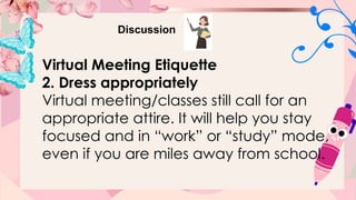 Discussion
Virtual Meeting Etiquette
2. Dress appropriately
Virtual meeting/classes still call for an
appropriate attire. It will help you stay
focused and in “work” or “study” mode,
even if you are miles away from school.
 