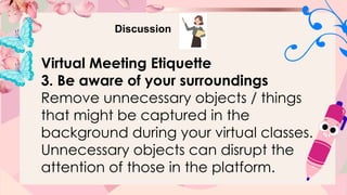 Discussion
Virtual Meeting Etiquette
3. Be aware of your surroundings
Remove unnecessary objects / things
that might be captured in the
background during your virtual classes.
Unnecessary objects can disrupt the
attention of those in the platform.
 