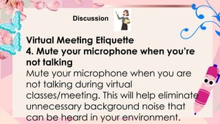 Discussion
Virtual Meeting Etiquette
4. Mute your microphone when you’re
not talking
Mute your microphone when you are
not talking during virtual
classes/meeting. This will help eliminate
unnecessary background noise that
can be heard in your environment.
 