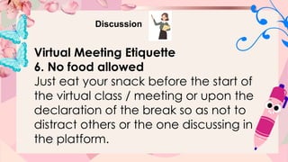 Discussion
Virtual Meeting Etiquette
6. No food allowed
Just eat your snack before the start of
the virtual class / meeting or upon the
declaration of the break so as not to
distract others or the one discussing in
the platform.
 