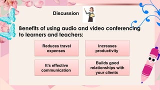 Discussion
Benefits of using audio and video conferencing
to learners and teachers:
Reduces travel
expenses
Increases
productivity
It’s effective
communication
Builds good
relationships with
your clients
 