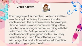 Group Activity
Form a group of six members. Write a short five-
minute script and role play an audio-video
conference in the business arena. For example,
show a business owner communicating with a
supplier, or a manager communicating with the
sales force, etc. Set up an audio-video
conference with your group mates . You may
search for and use a free software such as
Messenger to conduct an online collaboration
and discuss your group work.
 