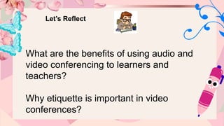 Let’s Reflect
What are the benefits of using audio and
video conferencing to learners and
teachers?
Why etiquette is important in video
conferences?
 