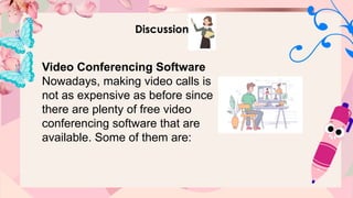 Discussion
Video Conferencing Software
Nowadays, making video calls is
not as expensive as before since
there are plenty of free video
conferencing software that are
available. Some of them are:
 