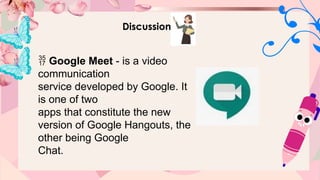 Discussion
 Google Meet - is a video
communication
service developed by Google. It
is one of two
apps that constitute the new
version of Google Hangouts, the
other being Google
Chat.
 