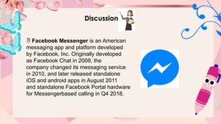 Discussion
 Facebook Messenger is an American
messaging app and platform developed
by Facebook, Inc. Originally developed
as Facebook Chat in 2008, the
company changed its messaging service
in 2010, and later released standalone
iOS and android apps in August 2011
and standalone Facebook Portal hardware
for Messengerbased calling in Q4 2018.
 