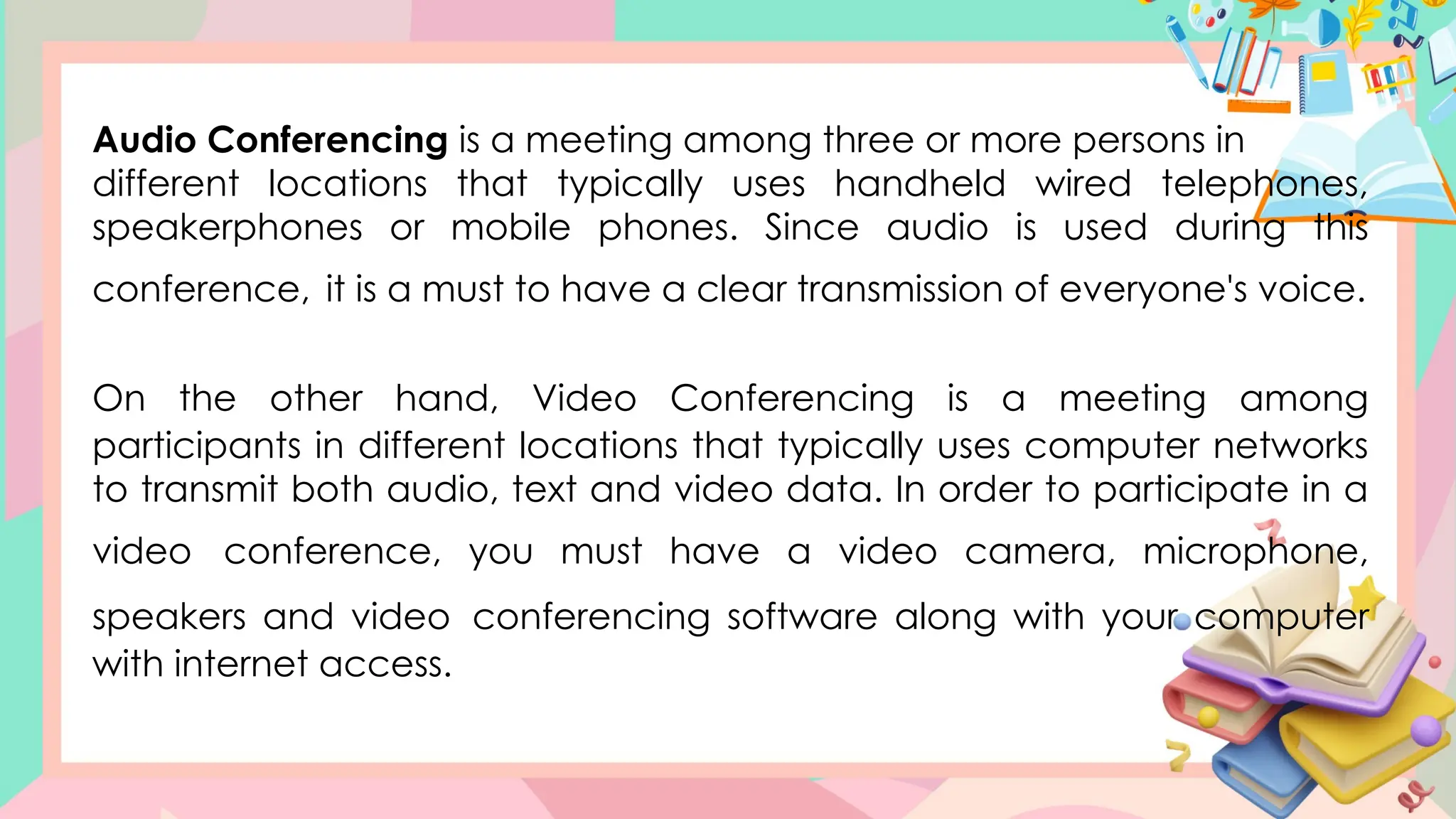 Audio Conferencing is a meeting among three or more persons in
different locations that typically uses handheld wired telephones,
speakerphones or mobile phones. Since audio is used during this
conference, it is a must to have a clear transmission of everyone's voice.
On the other hand, Video Conferencing is a meeting among
participants in different locations that typically uses computer networks
to transmit both audio, text and video data. In order to participate in a
video conference, you must have a video camera, microphone,
speakers and video conferencing software along with your computer
with internet access.
 
