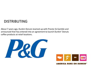 DISTRIBUTING 
About 7 years ago, Dunkin Donuts teamed up with Procter & Gamble and 
announced that hey entered into an agreement to launch Dunkin' Donuts 
coffee products at retail locations. 
 