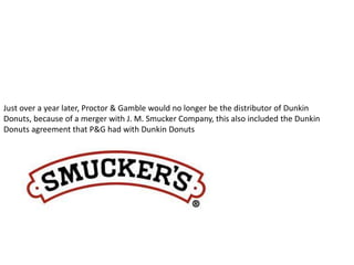 Just over a year later, Proctor & Gamble would no longer be the distributor of Dunkin 
Donuts, because of a merger with J. M. Smucker Company, this also included the Dunkin 
Donuts agreement that P&G had with Dunkin Donuts 
 