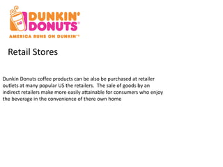 Retail Stores 
Dunkin Donuts coffee products can be also be purchased at retailer 
outlets at many popular US the retailers. The sale of goods by an 
indirect retailers make more easily attainable for consumers who enjoy 
the beverage in the convenience of there own home 
 